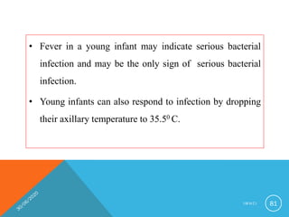 • Fever in a young infant may indicate serious bacterial
infection and may be the only sign of serious bacterial
infection.
• Young infants can also respond to infection by dropping
their axillary temperature to 35.50 C.
I M N C I 81
 