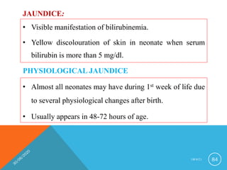 JAUNDICE:
• Visible manifestation of bilirubinemia.
• Yellow discolouration of skin in neonate when serum
bilirubin is more than 5 mg/dl.
I M N C I 84
PHYSIOLOGICAL JAUNDICE
• Almost all neonates may have during 1st week of life due
to several physiological changes after birth.
• Usually appears in 48-72 hours of age.
 