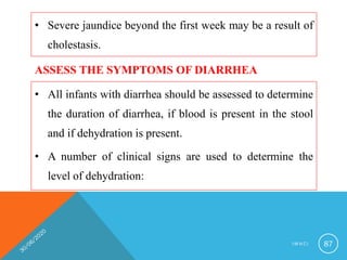 • Severe jaundice beyond the first week may be a result of
cholestasis.
I M N C I 87
ASSESS THE SYMPTOMS OF DIARRHEA
• All infants with diarrhea should be assessed to determine
the duration of diarrhea, if blood is present in the stool
and if dehydration is present.
• A number of clinical signs are used to determine the
level of dehydration:
 