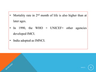 • Mortality rate in 2nd month of life is also higher than at
later ages.
• In 1990, the WHO + UNICEF+ other agencies
developed IMCI.
• India adopted as IMNCI.
I M N C I 9
 