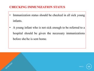 CHECKING IMMUNIZATION STATUS
• Immunization status should be checked in all sick young
infants.
• A young infant who is not sick enough to be referred to a
hospital should be given the necessary immunizations
before she/he is sent home.
I M N C I 96
 