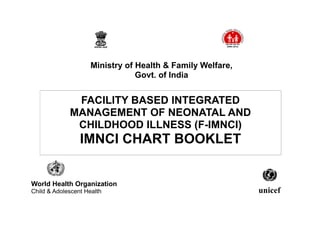 FACILITY BASED INTEGRATED
MANAGEMENT OF NEONATAL AND
CHILDHOOD ILLNESS (F-IMNCI)
IMNCI CHART BOOKLET
World Health Organization
Child & Adolescent Health
Ministry of Health & Family Welfare,
Govt. of India
unicef
 