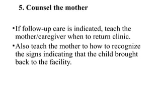 5. Counsel the mother
•If follow-up care is indicated, teach the
mother/caregiver when to return clinic.
•Also teach the mother to how to recognize
the signs indicating that the child brought
back to the facility.
 