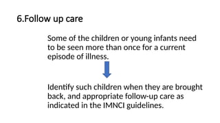 6.Follow up care
Some of the children or young infants need
to be seen more than once for a current
episode of illness.
Identify such children when they are brought
back, and appropriate follow-up care as
indicated in the IMNCI guidelines.
 