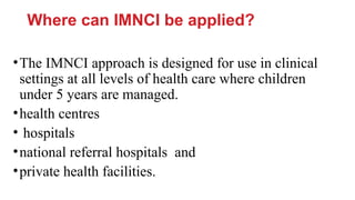 Where can IMNCI be applied?
•The IMNCI approach is designed for use in clinical
settings at all levels of health care where children
under 5 years are managed.
•health centres
• hospitals
•national referral hospitals and
•private health facilities.
 