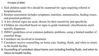 Principles of IMNCI
1. Sick children under five should be examined for signs requiring referral or
hospitalization.
2. Routine assessment includes symptoms, nutrition, immunization, feeding issues,
and potential problems.
3. A few clinical signs are used, chosen for their sensitivity and specificity.
4. Children are classified based on signs to guide treatment; classifications aren't
specific diagnoses.
5. IMNCI guidelines cover common pediatric problems, using a limited number of
essential drugs.
6. Caretakers are involved in treatment.
7. Caretakers receive counselling on home care, feeding, fluids, and when to return
to the health facility.
8. Counselling of caretakers about home care including feeding fluids, and when to
return to health facility.
 