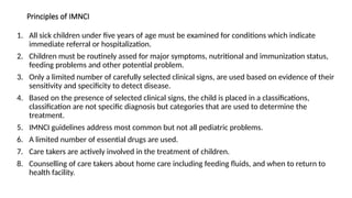 Principles of IMNCI
1. All sick children under five years of age must be examined for conditions which indicate
immediate referral or hospitalization.
2. Children must be routinely assed for major symptoms, nutritional and immunization status,
feeding problems and other potential problem.
3. Only a limited number of carefully selected clinical signs, are used based on evidence of their
sensitivity and specificity to detect disease.
4. Based on the presence of selected clinical signs, the child is placed in a classifications,
classification are not specific diagnosis but categories that are used to determine the
treatment.
5. IMNCI guidelines address most common but not all pediatric problems.
6. A limited number of essential drugs are used.
7. Care takers are actively involved in the treatment of children.
8. Counselling of care takers about home care including feeding fluids, and when to return to
health facility.
 