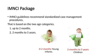 IMNCI Package
• IMNCI guidelines recommend standardized case management
procedures,
That is based on the two age categories.
1. up to 2 months.
2. 2 months to 5 years.
 