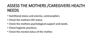 ASSESS THE MOTHERS /CAREGIVERS HEALTH
NEEDS
• Nutritional status and anemia, contraception.
• Check the mothers HIV status.
• Check the mothers psychological support and needs.
• Check hygienic practices,
• Check the mental status of the mother.
 