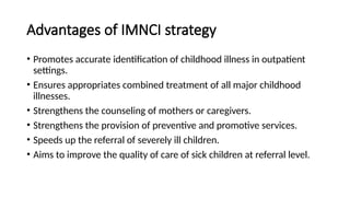 Advantages of IMNCI strategy
• Promotes accurate identification of childhood illness in outpatient
settings.
• Ensures appropriates combined treatment of all major childhood
illnesses.
• Strengthens the counseling of mothers or caregivers.
• Strengthens the provision of preventive and promotive services.
• Speeds up the referral of severely ill children.
• Aims to improve the quality of care of sick children at referral level.
 