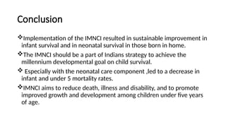 Conclusion
Implementation of the IMNCI resulted in sustainable improvement in
infant survival and in neonatal survival in those born in home.
The IMNCI should be a part of Indians strategy to achieve the
millennium developmental goal on child survival.
 Especially with the neonatal care component ,led to a decrease in
infant and under 5 mortality rates.
IMNCI aims to reduce death, illness and disability, and to promote
improved growth and development among children under five years
of age.
 