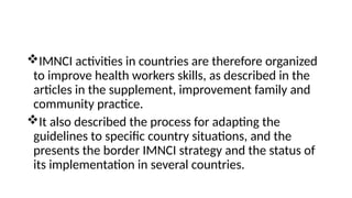 IMNCI activities in countries are therefore organized
to improve health workers skills, as described in the
articles in the supplement, improvement family and
community practice.
It also described the process for adapting the
guidelines to specific country situations, and the
presents the border IMNCI strategy and the status of
its implementation in several countries.
 
