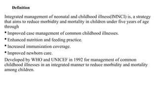 Definition
Integrated management of neonatal and childhood illness(IMNCI) is, a strategy
that aims to reduce morbidity and mortality in children under five years of age
through
 Improved case management of common childhood illnesses.
 Enhanced nutrition and feeding practice.
 Increased immunization coverage.
 Improved newborn care.
Developed by WHO and UNICEF in 1992 for management of common
childhood illnesses in an integrated manner to reduce morbidity and mortality
among children.
 