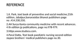 REFERENCE
1.K. Park, text book of preventive and social medicine,21th
edition, Jabalpur,banarasidas bhanot publishers page
no .414,530,550.
2.AH Surya Kanta community medicine with recent advances.
4 th edition jp publications, page no:978-979.
3.https.www.studocu.com.
4.Parul Datta, Text book paediatric nursing second edition
Jaypee brothers’ medical publishers page no.30.
 