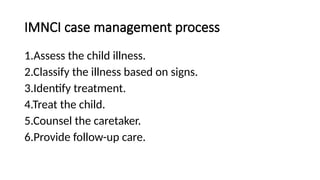 IMNCI case management process
1.Assess the child illness.
2.Classify the illness based on signs.
3.Identify treatment.
4.Treat the child.
5.Counsel the caretaker.
6.Provide follow-up care.
 
