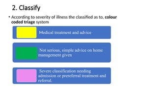 2. Classify
• According to severity of illness the classified as to, colour
coded triage system
Medical treatment and advice
Not serious, simple advice on home
management given
Severe classification needing
admission or prereferral treatment and
referral.
 