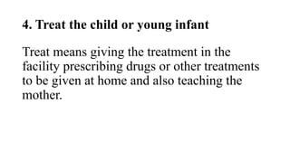 4. Treat the child or young infant
Treat means giving the treatment in the
facility prescribing drugs or other treatments
to be given at home and also teaching the
mother.
 