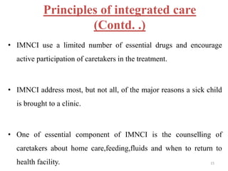 Principles of integrated care
(Contd. .)
• IMNCI use a limited number of essential drugs and encourage
active participation of caretakers in the treatment.
• IMNCI address most, but not all, of the major reasons a sick child
is brought to a clinic.
• One of essential component of IMNCI is the counselling of
caretakers about home care,feeding,fluids and when to return to
health facility. 15
 