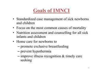 Goals of IMNCI
• Standardized case management of sick newborns
and children
• Focus on the most common causes of mortality
• Nutrition assessment and counselling for all sick
infants and children
• Home care for newborns to
– promote exclusive breastfeeding
– prevent hypothermia
– improve illness recognition & timely care
seeking
16
 