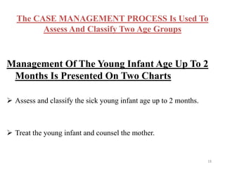 The CASE MANAGEMENT PROCESS Is Used To
Assess And Classify Two Age Groups
Management Of The Young Infant Age Up To 2
Months Is Presented On Two Charts
 Assess and classify the sick young infant age up to 2 months.
 Treat the young infant and counsel the mother.
18
 