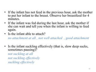 • If the infant has not feed in the previous hour, ask the mother
to put her infant to the breast. Observe her breastfeed for 4
minutes.
• If the infant was fed during the last hour, ask the mother if
she can wait and tell you when the infant is willing to feed
again.
• Is the infant able to attach?
no attachment at all , not well attached , good attachment
• Is the infant suckling effectively (that is, slow deep sucks,
sometimes pausing)?
not suckling at all
not suckling effectively
suckling effectively
32
 