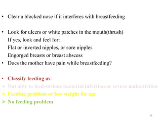 • Clear a blocked nose if it interferes with breastfeeding
• Look for ulcers or white patches in the mouth(thrush)
If yes, look and feel for:
Flat or inverted nipples, or sore nipples
Engorged breasts or breast abscess
• Does the mother have pain while breastfeeding?
• Classify feeding as:
 Not able to feed-serious bacterial infection or severe malnutrition
 Feeding problem or low weight for age
 No feeding problem
33
 
