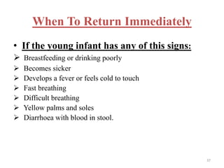 When To Return Immediately
• If the young infant has any of this signs:
 Breastfeeding or drinking poorly
 Becomes sicker
 Develops a fever or feels cold to touch
 Fast breathing
 Difficult breathing
 Yellow palms and soles
 Diarrhoea with blood in stool.
37
 