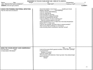 CHECK FOR POSSIBLE BACTERIAL INFECTION
•Has the infant had convulsions?
•Count the breaths in one minute. _______ breaths per minute
Repeat if elevated ________ Fast breathing?
•Look for severe chest indrawing.
•Look for nasal flaring.
•Look and listen for grunting.
•Look and feel for bulging fontanelle.
•Look for pus draining from the ear.
•Look at umbilicus. Is it red or draining pus?
Does the redness extend to the skin?
•Fever (temperature 37.5 C or feels hot) or low body temperature
(below 35.5° C or feels cool).
•Look for skin pustules. Are there many or severe pustules?
•See if young infant is lethargic or unconscious.
•Look at young infant's movements. Less than normal?
DOES THE YOUNG INFANT HAVE DIARRHOEA?
•For how long? _______ Days
•Is there blood in the stools?
Yes _____ No ______
•Look at the young infant's general condition. Is the infant: Lethargic
or unconscious?
Restless or irritable?
•Look for sunken eyes.
•Pinch the skin of the abdomen. Does it go back: Very slowly (longer
than 2 seconds)?
Slowly?
MANAGEMENT OF THE SICK YOUNG INFANT AGE 1 WEEK UP TO 2 MONTHS
Name:___________ Age:___________ Weight:____________________kg________________________Temperature:_______________C
ASK: What are the infant's problems?__________________________________ Initial visit?_________________ Follow-up Visit?______________
ASSESS (Circle all signs present) CLASSIFY
38
 