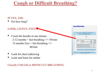 Cough or Difficult Breathing?
IF YES, ASK:
• For how long?
LOOK, LISTEN, FEEL:
• Count the breaths in one minute.
2-12 months = fast breathing >/= 50/min
12 months-5yrs = fast breathing >/=
40/min
• Look for chest indrawing
• Look and listen for stridor
Classify COUGH or DIFFICULT BREATHING
43
 
