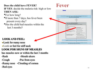 Fever
Does the child have FEVER?
IF YES, decide the malaria risk: high or low
THEN ASK:
•For how long?
•If more than 7 days, has fever been
present every day?
•Has the child had measles within the
last 3 months?
LOOK AND FEEL:
Look for runny nose
Look or feel for stiff neck
LOOK FOR SIGNS OF MEASLES
has measles now or within the last 3 months
-Rash -Mouth ulcers
-Cough -Pus from eyes
-Runny nose -Clouding of cornea
-Red eyes 48
 