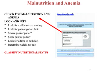 Malnutrition and Anemia
CHECK FOR MALNUTRITION AND
ANEMIA
LOOK AND FEEL:
• Look for visible severe wasting
• Look for palmar pallor. Is it:
• Severe palmar pallor?
• Some palmar pallor?
• Look for edema of both feet
• Determine weight for age
CLASSIFY NUTRITIONAL STATUS
53
 