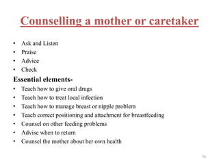 Counselling a mother or caretaker
• Ask and Listen
• Praise
• Advice
• Check
Essential elements-
• Teach how to give oral drugs
• Teach how to treat local infection
• Teach how to manage breast or nipple problem
• Teach correct positioning and attachment for breastfeeding
• Counsel on other feeding problems
• Advise when to return
• Counsel the mother about her own health
56
 