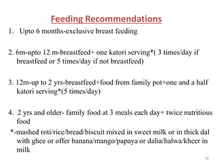 Feeding Recommendations
1. Upto 6 months-exclusive breast feeding
2. 6m-upto 12 m-breastfeed+ one katori serving*( 3 times/day if
breastfeed or 5 times/day if not breastfeed)
3. 12m-up to 2 yrs-breastfeed+food from family pot+one and a half
katori serving*(5 times/day)
4. 2 yrs and older- family food at 3 meals each day+ twice nutritious
food
*-mashed roti/rice/bread/biscuit mixed in sweet milk or in thick dal
with ghee or offer banana/mango/papaya or dalia/halwa/kheer in
milk
58
 