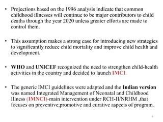 • Projections based on the 1996 analysis indicate that common
childhood illnesses will continue to be major contributors to child
deaths through the year 2020 unless greater efforts are made to
control them.
• This assumption makes a strong case for introducing new strategies
to significantly reduce child mortality and improve child health and
development.
• WHO and UNICEF recognized the need to strengthen child-health
activities in the country and decided to launch IMCI.
• The generic IMCI guidelines were adapted and the Indian version
was named Integrated Management of Neonatal and Childhood
Illness (IMNCI)-main intervention under RCH-II/NRHM ,that
focuses on preventive,promotive and curative aspects of program.
6
 