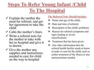 Steps To Refer Young Infant /Child
To The Hospital
 Explain the mother the
need for referral, and get
her agreement to take the
child.
 Calm the mother’s fears.
 Write a referral note for
the mother to take with
her to hospital and give it
to doctor.
 Give the mother any
supplies and instructions
needed to care for child
on the way to hospital.
The Referral Note Should Include:
 Name and age of the child;
 Date and time of referral;
 Description of the child's problems;
 Reason for referral (symptoms and
signs leading to severe
classification);
 Treatment that has been given;
 Any other information that the
referral health facility needs to know
in order to care for the child, such as
earlier treatment of the illness or any
immunizations needed.
64
 