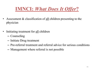 IMNCI: What Does It Offer?
• Assessment & classification of all children presenting to the
physician
• Initiating treatment for all children
– Counseling
– Initiate Drug treatment
– Pre-referral treatment and referral advice for serious conditions
– Management where referral is not possible
65
 