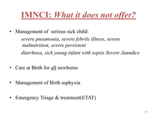 IMNCI: What it does not offer?
• Management of serious sick child:
severe pneumonia, severe febrile illness, severe
malnutrition, severe persistent
diarrhoea, sick young infant with sepsis Severe Jaundice
• Care at Birth for all newborns
• Management of Birth asphyxia
• Emergency Triage & treatment(ETAT)
66
 