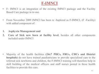 F-IMNCI
• F- IMNCI is an integration of the existing IMNCI package and the Facility
Based Care package in to one.
• From November 2009 IMNCI has been re -baptized as F-IMNCI, (F -Facility)
with added component of:
1. Asphyxia Management and
2. Care of Sick new born at facility level, besides all other components
included under IMNCI
• Majority of the health facilities (24x7 PHCs, FRUs, CHCs and District
hospitals) do not have trained paediatricians to provide specialized care to the
referred sick newborns and children, the F-IMNCI training will therefore help in
skill building of the medical officers and staff nurses posted in these health
facilities to provide this care.
67
 
