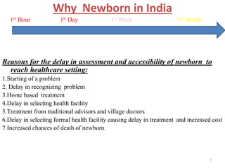 Why Newborn in India
1st Hour 1st Day 1st Week 1st Month
Reasons for the delay in assessment and accessibility of newborn to
reach healthcare setting:
1.Starting of a problem
2. Delay in recognizing problem
3.Home based treatment
4.Delay in selecting health facility
5.Treatment from traditional advisors and village doctors
6.Delay in selecting formal health facility causing delay in treatment and increased cost
7.Increased chances of death of newborn.
7
 
