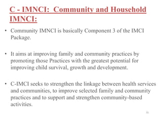 C - IMNCI: Community and Household
IMNCI:
• Community IMNCI is basically Component 3 of the IMCI
Package.
• It aims at improving family and community practices by
promoting those Practices with the greatest potential for
improving child survival, growth and development.
• C-IMCI seeks to strengthen the linkage between health services
and communities, to improve selected family and community
practices and to support and strengthen community-based
activities.
70
 