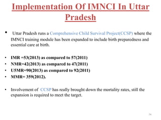 Implementation Of IMNCI In Uttar
Pradesh
• Uttar Pradesh runs a Comprehensive Child Survival Project(CCSP) where the
IMNCI training module has been expanded to include birth preparedness and
essential care at birth.
• IMR =53(2013) as compared to 57(2011)
• NMR=42(2013) as compared to 47(2011)
• U5MR=90(2013) as compared to 92(2011)
• MMR= 359(2012).
• Involvement of CCSP has really brought down the mortality rates, still the
expansion is required to meet the target.
74
 