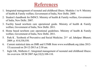 References
1. Integrated management of neonatal and childhood illness. Modules 1 to 9. Ministry
of health & Family welfare, Government of India, New Delhi. 2009.
2. Student’s handbook for IMNCI. Ministry of health & Family welfare, Government
of India, New Delhi. 2007.
3. Facility based newborn care operational guide. Ministry of health & Family
welfare, Government of India, New Delhi. 2011.
4. Home based newborn care operational guidelines. Ministry of health & Family
welfare, Government of India, New Delhi. 2011.
5. Park K . Textbook of Preventive and Social Medicine. 21st ed. Jabalpur: Bhanot;
2009. p. 414,530,550.
6. Current statistical data on IMR and U5MR from www.worldbank.org (data 2012-
13) accessed on 20-12-2013 at 2:30 am.
7. Ingle GK, Malhotra C. Integrated management of neonatal and childhood illness:
An overview. IJCM 2007 Apr;32(2):108-110.
76
 