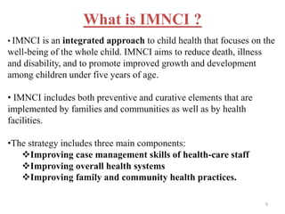 What is IMNCI ?
• IMNCI is an integrated approach to child health that focuses on the
well-being of the whole child. IMNCI aims to reduce death, illness
and disability, and to promote improved growth and development
among children under five years of age.
• IMNCI includes both preventive and curative elements that are
implemented by families and communities as well as by health
facilities.
•The strategy includes three main components:
Improving case management skills of health-care staff
Improving overall health systems
Improving family and community health practices.
9
 