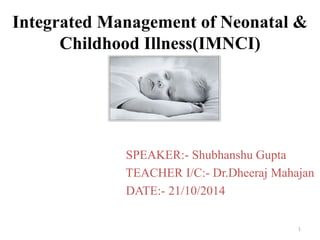 Integrated Management of Neonatal & 
Childhood Illness(IMNCI) 
SPEAKER:- Shubhanshu Gupta 
TEACHER I/C:- Dr.Dheeraj Mahajan 
DATE:- 21/10/2014 
1 
 