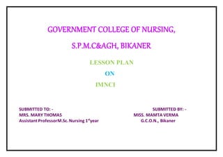 GOVERNMENT COLLEGE OF NURSING,
S.P.M.C&AGH, BIKANER
LESSON PLAN
ON
IMNCI
SUBMITTED TO: - SUBMITTED BY: -
MRS. MARY THOMAS MISS. MAMTA VERMA
Assistant ProfessorM.Sc.Nursing 1st
year G.C.O.N., Bikaner
 