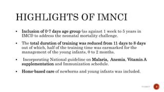  Inclusion of 0-7 days age group (as against 1 week to 5 years in
IMCI) to address the neonatal mortality challenge.
 The total duration of training was reduced from 11 days to 8 days
out of which, half of the training time was earmarked for the
management of the young infants, 0 to 2 months.
 Incorporating National guideline on Malaria, Anemia, Vitamin A
supplementation and Immunization schedule.
 Home-based care of newborns and young infants was included.
7/13/2017 3
 