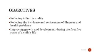Reducing infant mortality
Reducing the incidence and seriousness of illnesses and
health problems
Improving growth and development during the first five
years of a child's life
7/13/2017 5
 