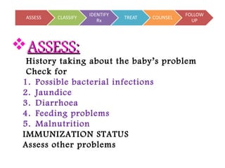 ASSESS:ASSESS:
History taking about the baby’s problem
Check for
1. Possible bacterial infections
2. Jaundice
3. Diarrhoea
4. Feeding problems
5. Malnutrition
IMMUNIZATION STATUS
Assess other problems
 