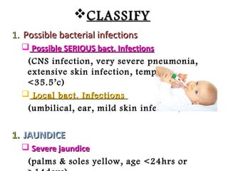 CLASSIFYCLASSIFY
1.1. Possible bacterial infectionsPossible bacterial infections
 Possible SERIOUS bact. InfectionsPossible SERIOUS bact. Infections
(CNS infection, very severe pneumonia,
extensive skin infection, temp >37.5 or
<35.5’c)
 Local bact. InfectionsLocal bact. Infections
(umbilical, ear, mild skin infection)
1.1. JAUNDICEJAUNDICE
 Severe jaundiceSevere jaundice
(palms & soles yellow, age <24hrs or
 