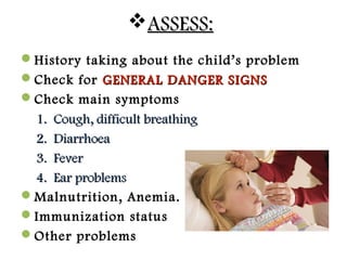 ASSESS:ASSESS:
History taking about the child’s problem
Check for GENERAL DANGER SIGNSGENERAL DANGER SIGNS
Check main symptoms
1.1. Cough, difficult breathingCough, difficult breathing
2.2. DiarrhoeaDiarrhoea
3.3. FeverFever
4.4. Ear problemsEar problems
Malnutrition, Anemia.
Immunization status
Other problems
 